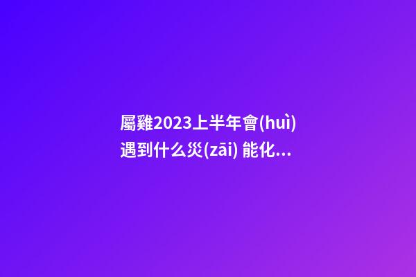 屬雞2023上半年會(huì)遇到什么災(zāi) 能化解嗎